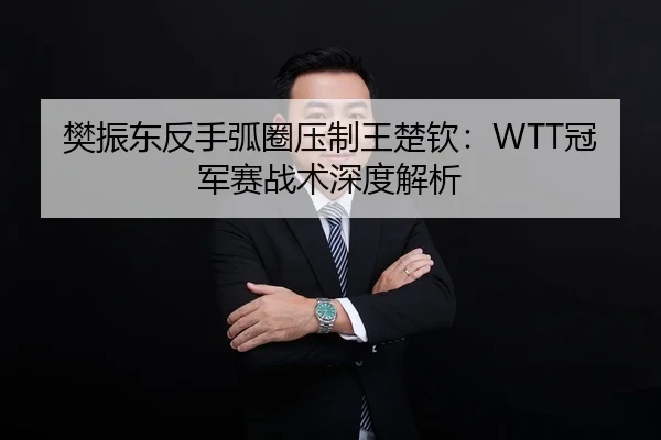 樊振东反手弧圈压制王楚钦：WTT冠军赛战术深度解析