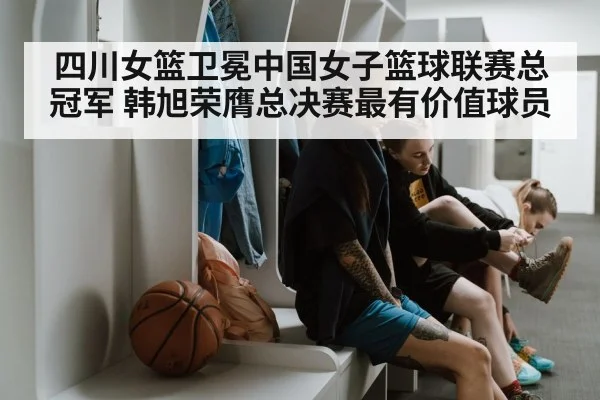 四川女篮卫冕中国女子篮球联赛总冠军 韩旭荣膺总决赛最有价值球员